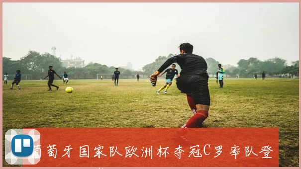 葡萄牙国家队欧洲杯夺冠C罗率队登顶欧洲之巅